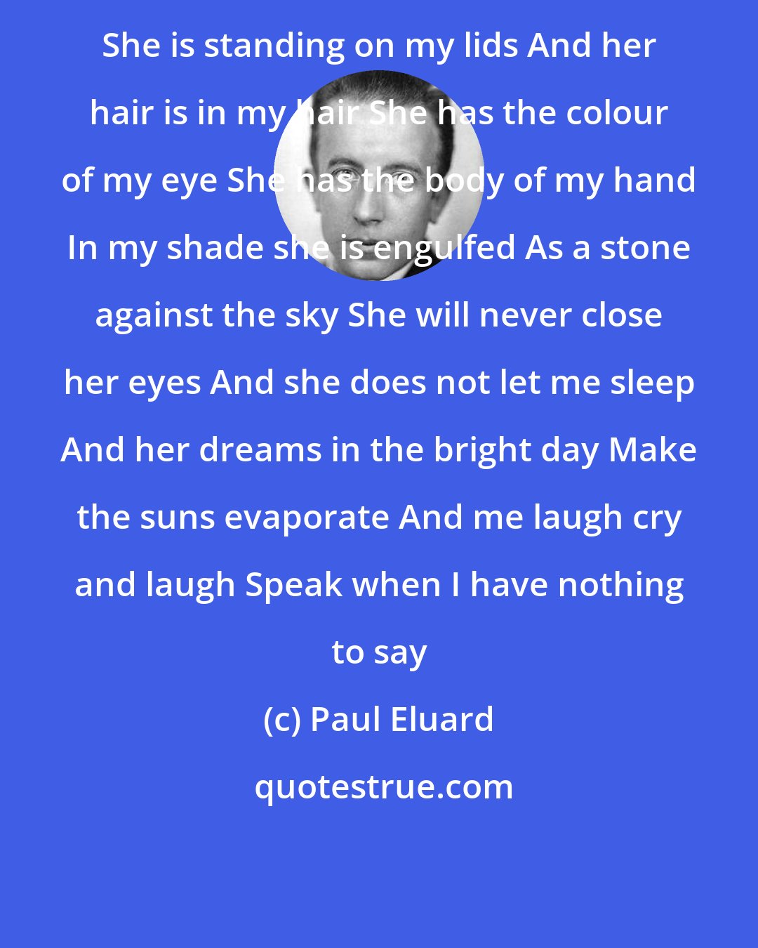 Paul Eluard: She is standing on my lids And her hair is in my hair She has the colour of my eye She has the body of my hand In my shade she is engulfed As a stone against the sky She will never close her eyes And she does not let me sleep And her dreams in the bright day Make the suns evaporate And me laugh cry and laugh Speak when I have nothing to say