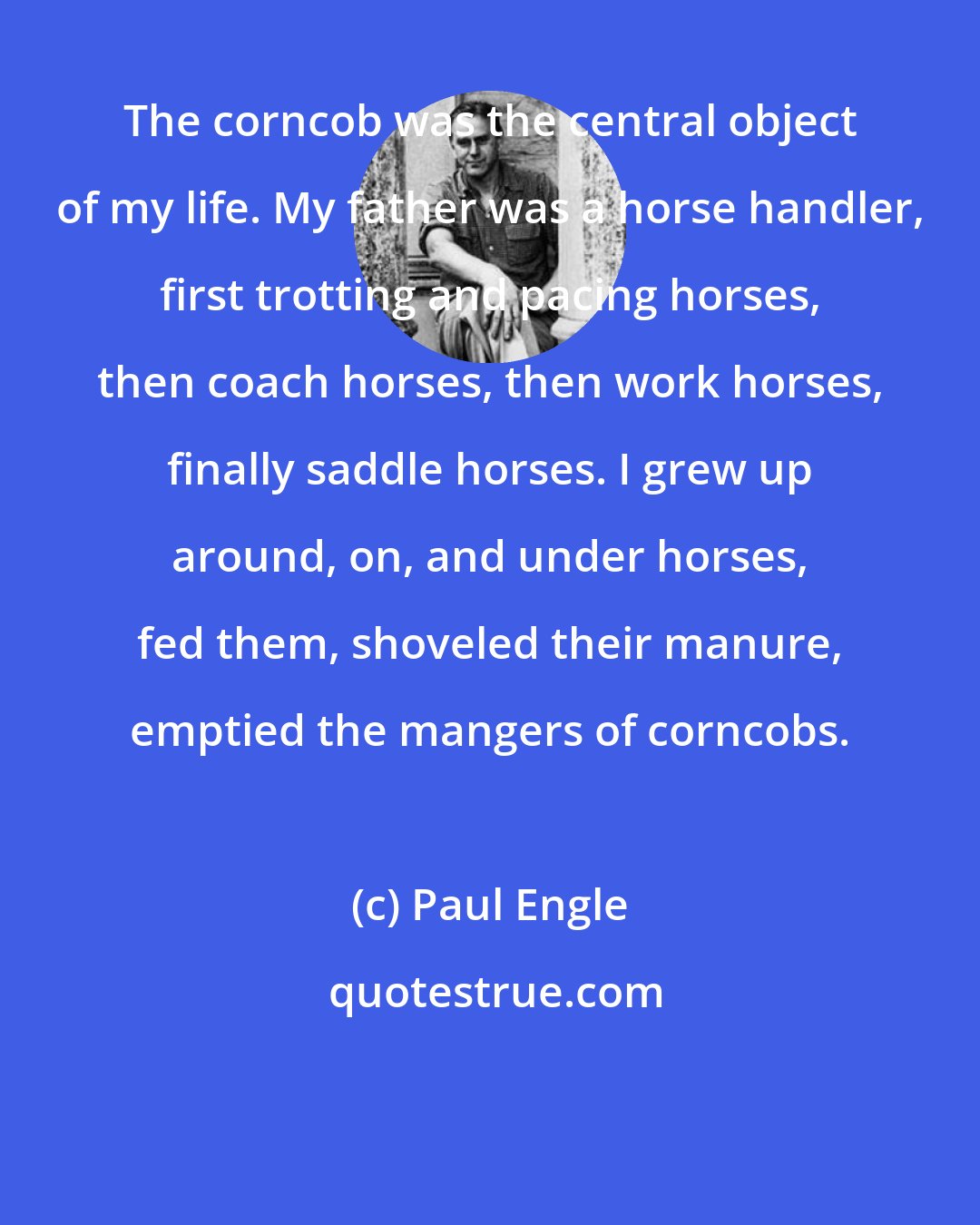 Paul Engle: The corncob was the central object of my life. My father was a horse handler, first trotting and pacing horses, then coach horses, then work horses, finally saddle horses. I grew up around, on, and under horses, fed them, shoveled their manure, emptied the mangers of corncobs.