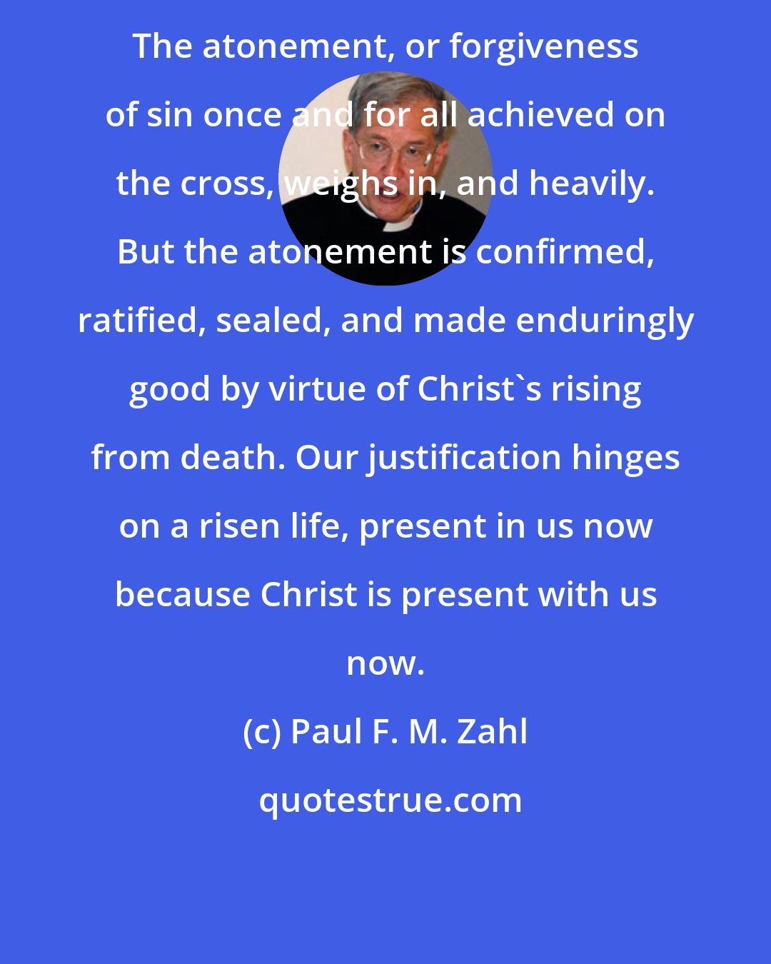Paul F. M. Zahl: The atonement, or forgiveness of sin once and for all achieved on the cross, weighs in, and heavily. But the atonement is confirmed, ratified, sealed, and made enduringly good by virtue of Christ's rising from death. Our justification hinges on a risen life, present in us now because Christ is present with us now.
