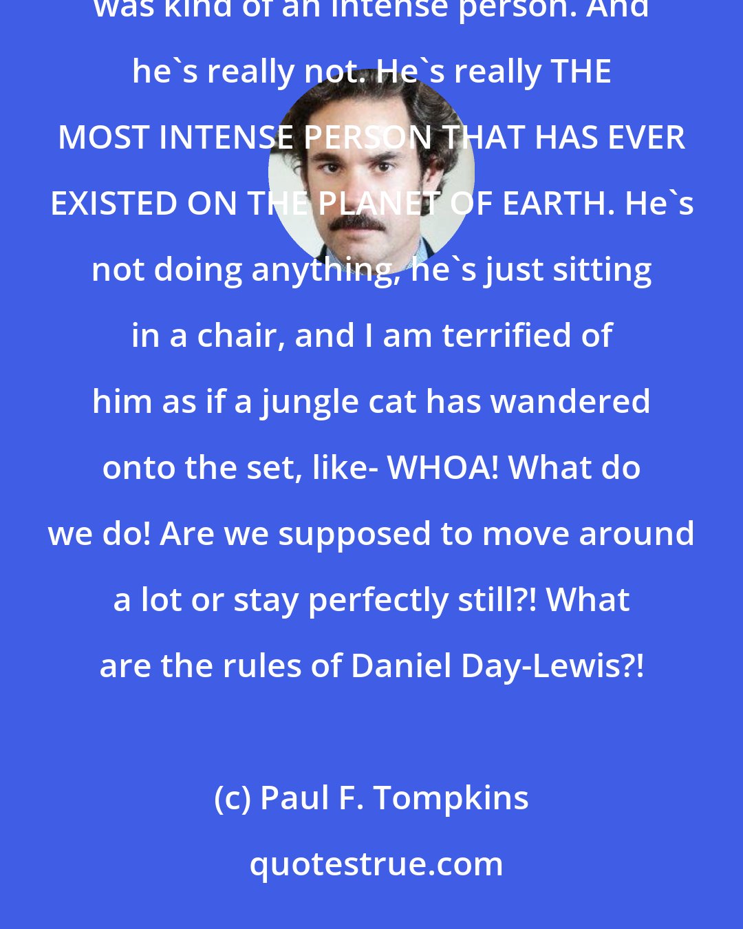 Paul F. Tompkins: I meet Daniel Day-Lewis. He's just sitting in a chair on the set. Now, I had been told that Daniel Day-Lewis was kind of an intense person. And he's really not. He's really THE MOST INTENSE PERSON THAT HAS EVER EXISTED ON THE PLANET OF EARTH. He's not doing anything, he's just sitting in a chair, and I am terrified of him as if a jungle cat has wandered onto the set, like- WHOA! What do we do! Are we supposed to move around a lot or stay perfectly still?! What are the rules of Daniel Day-Lewis?!