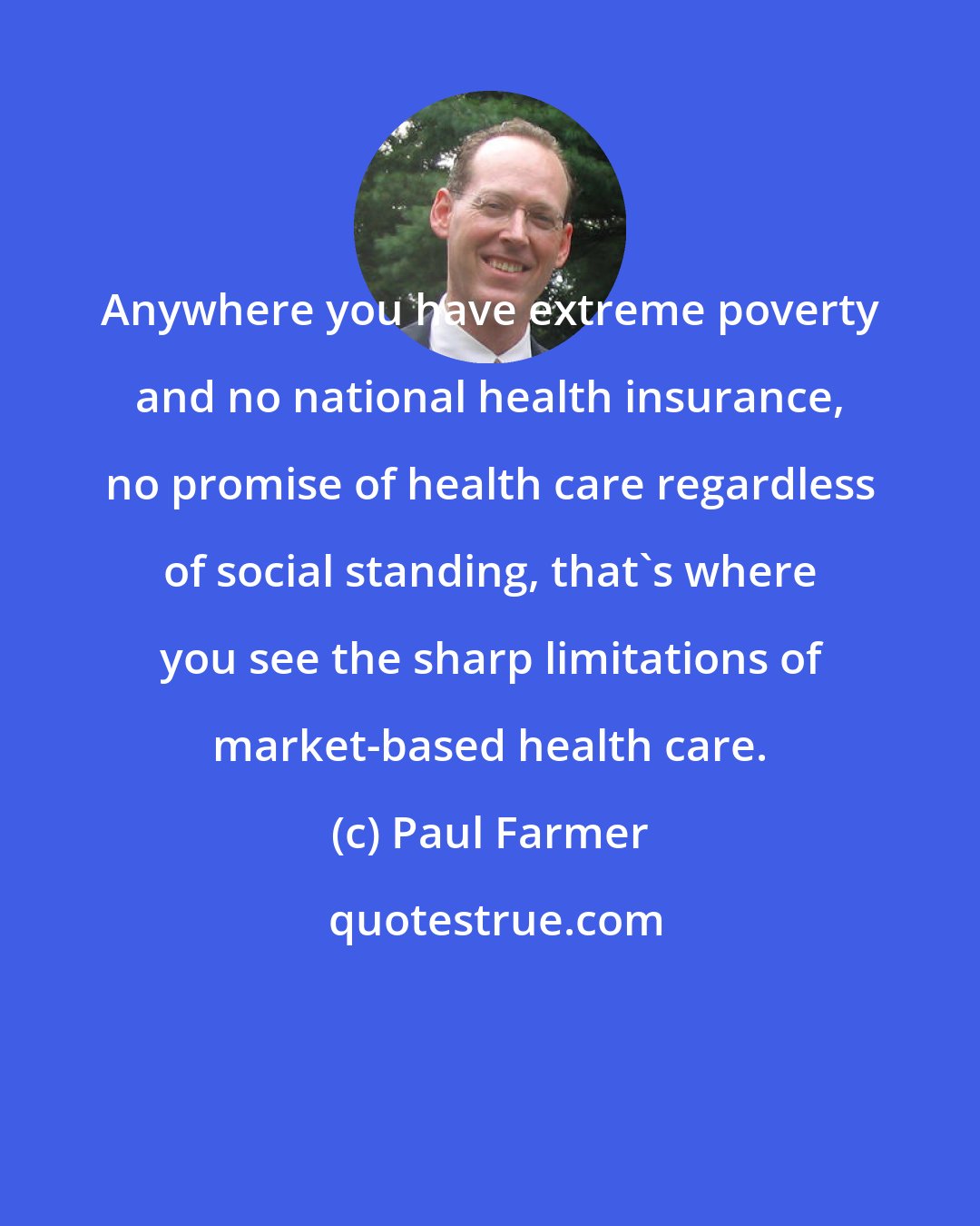 Paul Farmer: Anywhere you have extreme poverty and no national health insurance, no promise of health care regardless of social standing, that's where you see the sharp limitations of market-based health care.