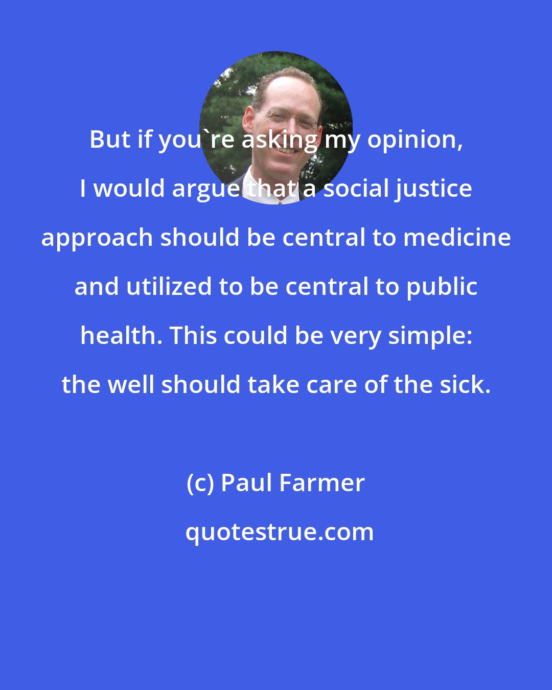 Paul Farmer: But if you're asking my opinion, I would argue that a social justice approach should be central to medicine and utilized to be central to public health. This could be very simple: the well should take care of the sick.