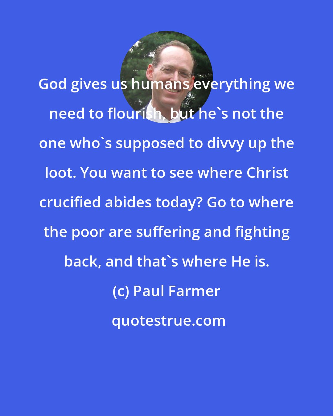 Paul Farmer: God gives us humans everything we need to flourish, but he's not the one who's supposed to divvy up the loot. You want to see where Christ crucified abides today? Go to where the poor are suffering and fighting back, and that's where He is.