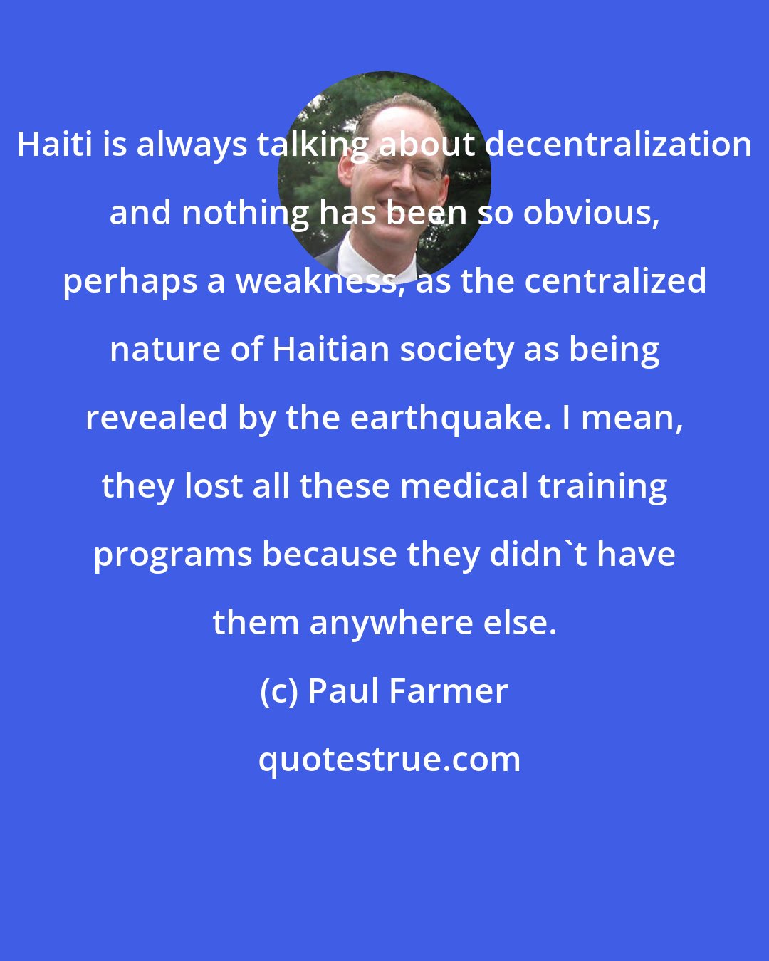 Paul Farmer: Haiti is always talking about decentralization and nothing has been so obvious, perhaps a weakness, as the centralized nature of Haitian society as being revealed by the earthquake. I mean, they lost all these medical training programs because they didn't have them anywhere else.