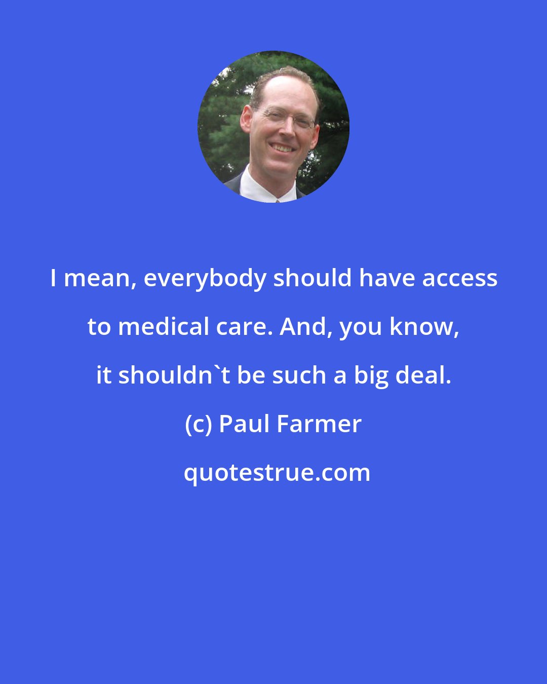 Paul Farmer: I mean, everybody should have access to medical care. And, you know, it shouldn't be such a big deal.