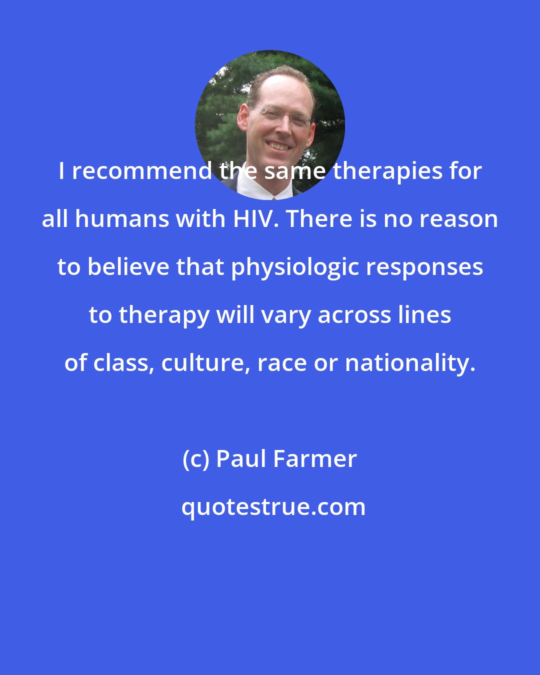 Paul Farmer: I recommend the same therapies for all humans with HIV. There is no reason to believe that physiologic responses to therapy will vary across lines of class, culture, race or nationality.