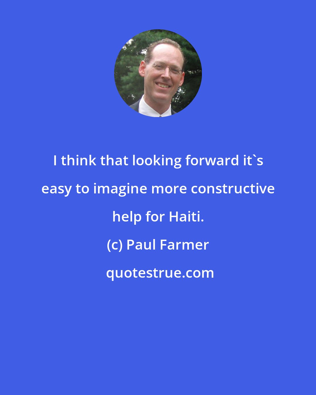 Paul Farmer: I think that looking forward it's easy to imagine more constructive help for Haiti.