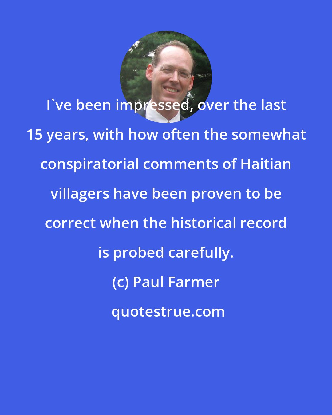 Paul Farmer: I've been impressed, over the last 15 years, with how often the somewhat conspiratorial comments of Haitian villagers have been proven to be correct when the historical record is probed carefully.