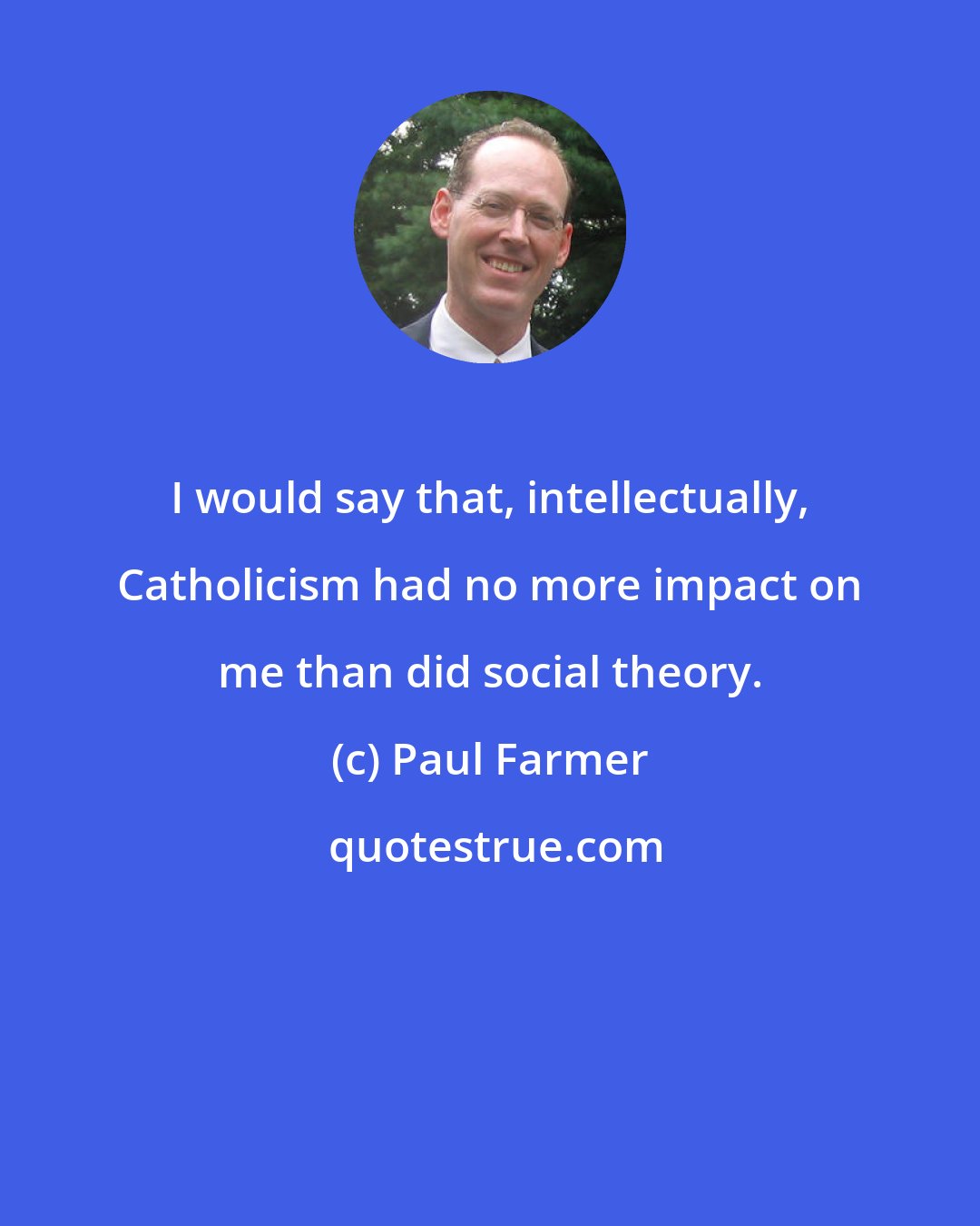 Paul Farmer: I would say that, intellectually, Catholicism had no more impact on me than did social theory.