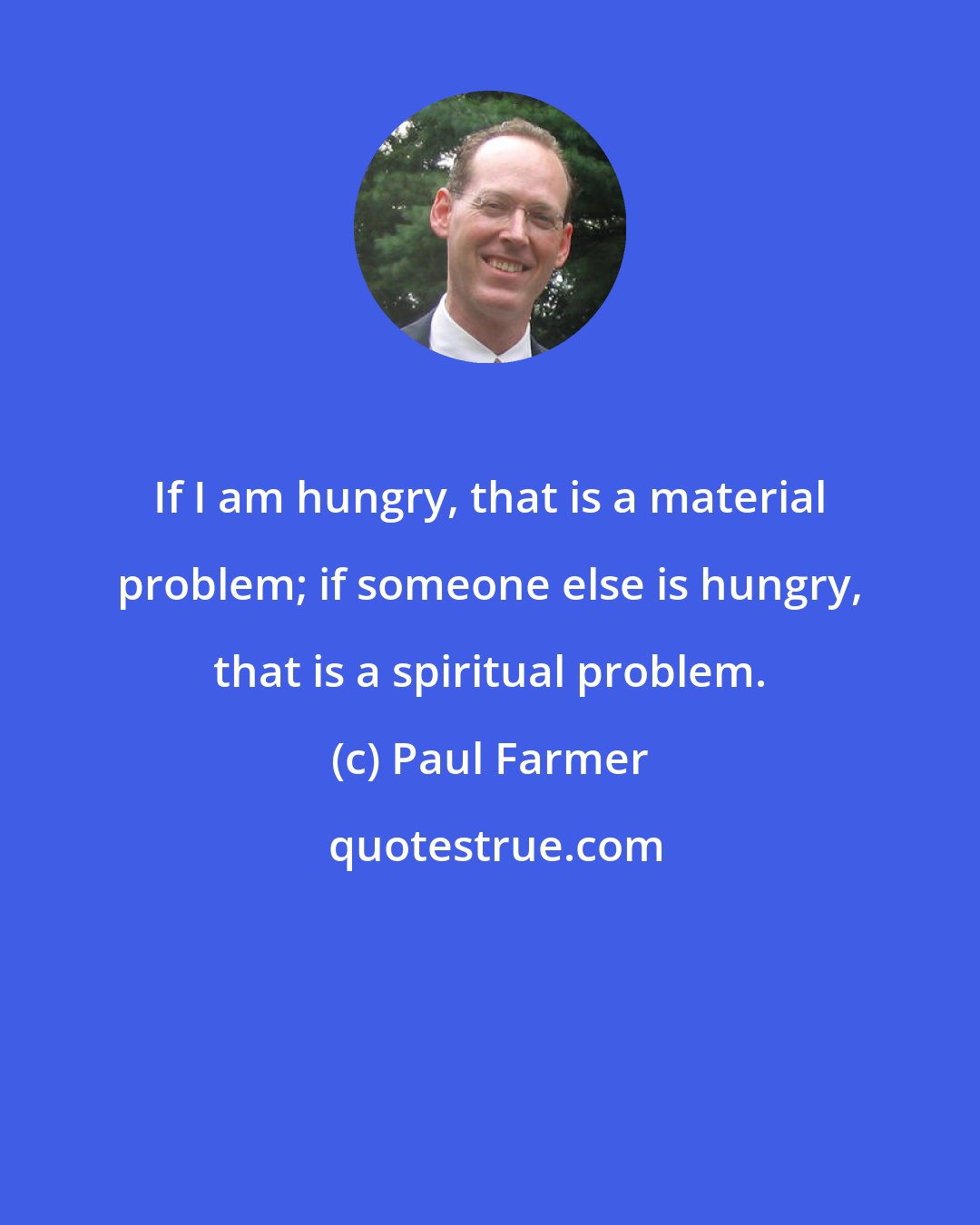 Paul Farmer: If I am hungry, that is a material problem; if someone else is hungry, that is a spiritual problem.