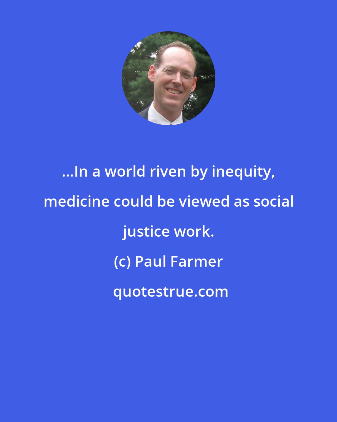 Paul Farmer: ...In a world riven by inequity, medicine could be viewed as social justice work.