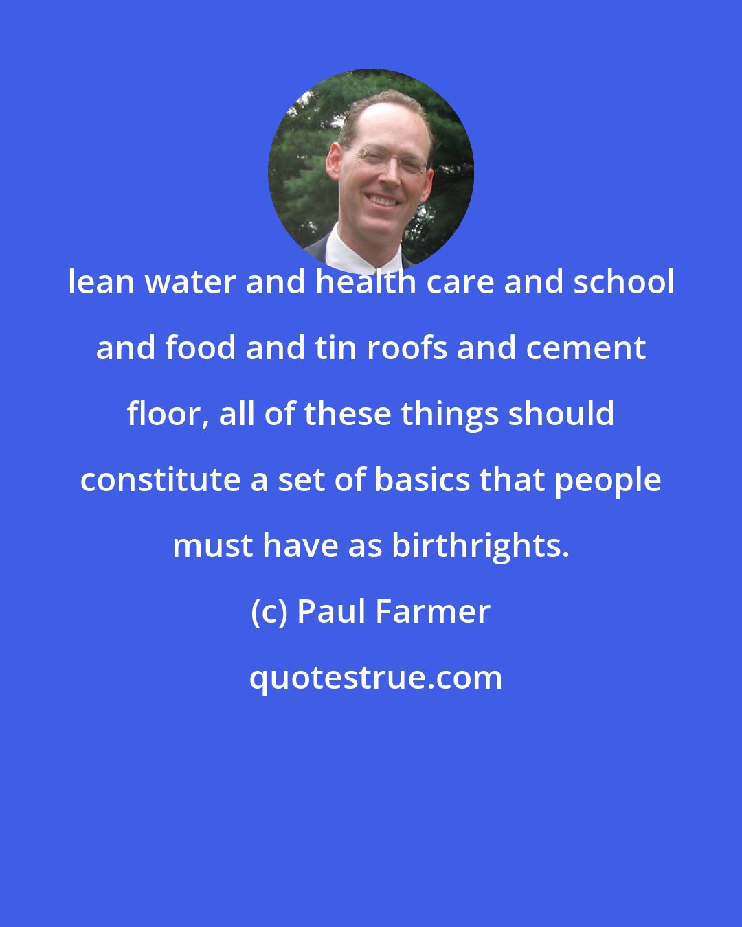 Paul Farmer: lean water and health care and school and food and tin roofs and cement floor, all of these things should constitute a set of basics that people must have as birthrights.