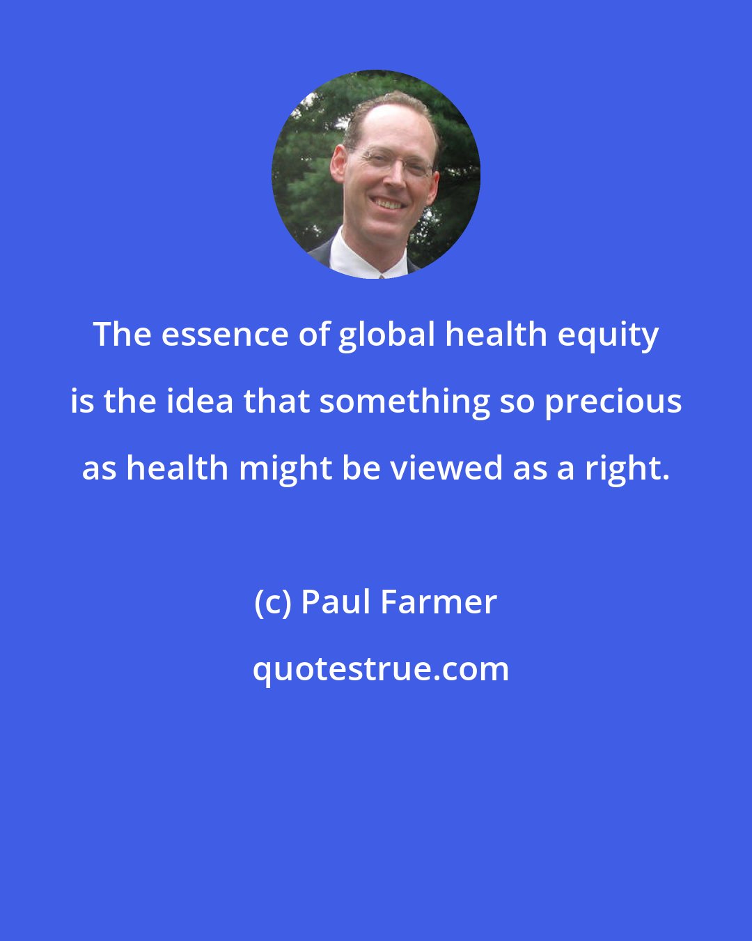 Paul Farmer: The essence of global health equity is the idea that something so precious as health might be viewed as a right.