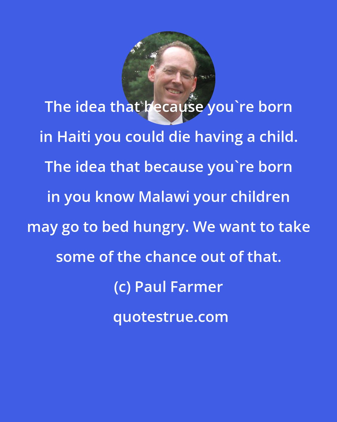 Paul Farmer: The idea that because you're born in Haiti you could die having a child. The idea that because you're born in you know Malawi your children may go to bed hungry. We want to take some of the chance out of that.