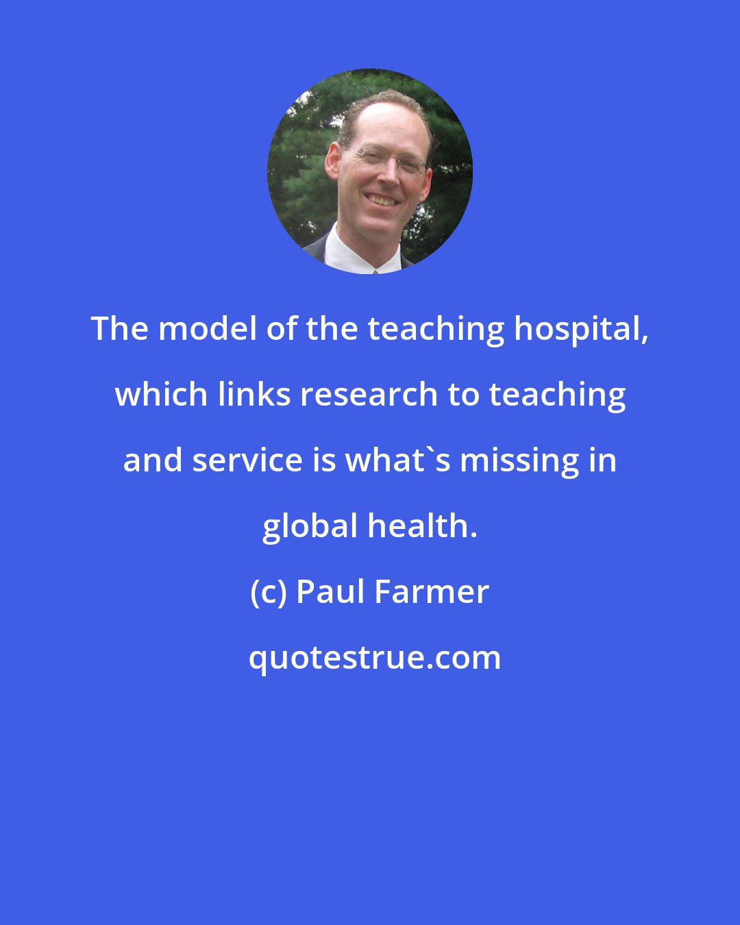 Paul Farmer: The model of the teaching hospital, which links research to teaching and service is what's missing in global health.