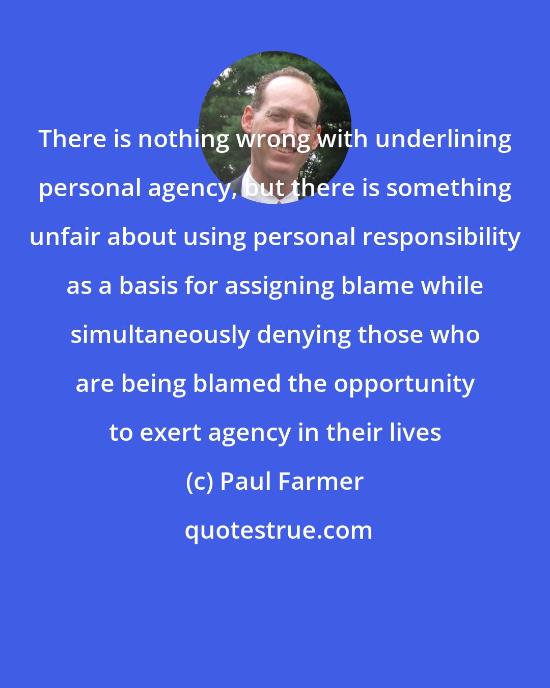 Paul Farmer: There is nothing wrong with underlining personal agency, but there is something unfair about using personal responsibility as a basis for assigning blame while simultaneously denying those who are being blamed the opportunity to exert agency in their lives