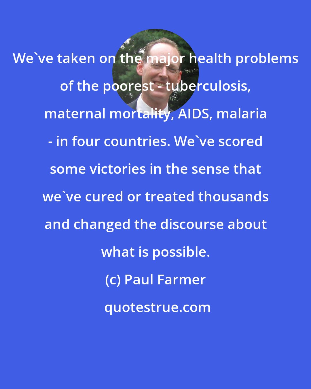 Paul Farmer: We've taken on the major health problems of the poorest - tuberculosis, maternal mortality, AIDS, malaria - in four countries. We've scored some victories in the sense that we've cured or treated thousands and changed the discourse about what is possible.