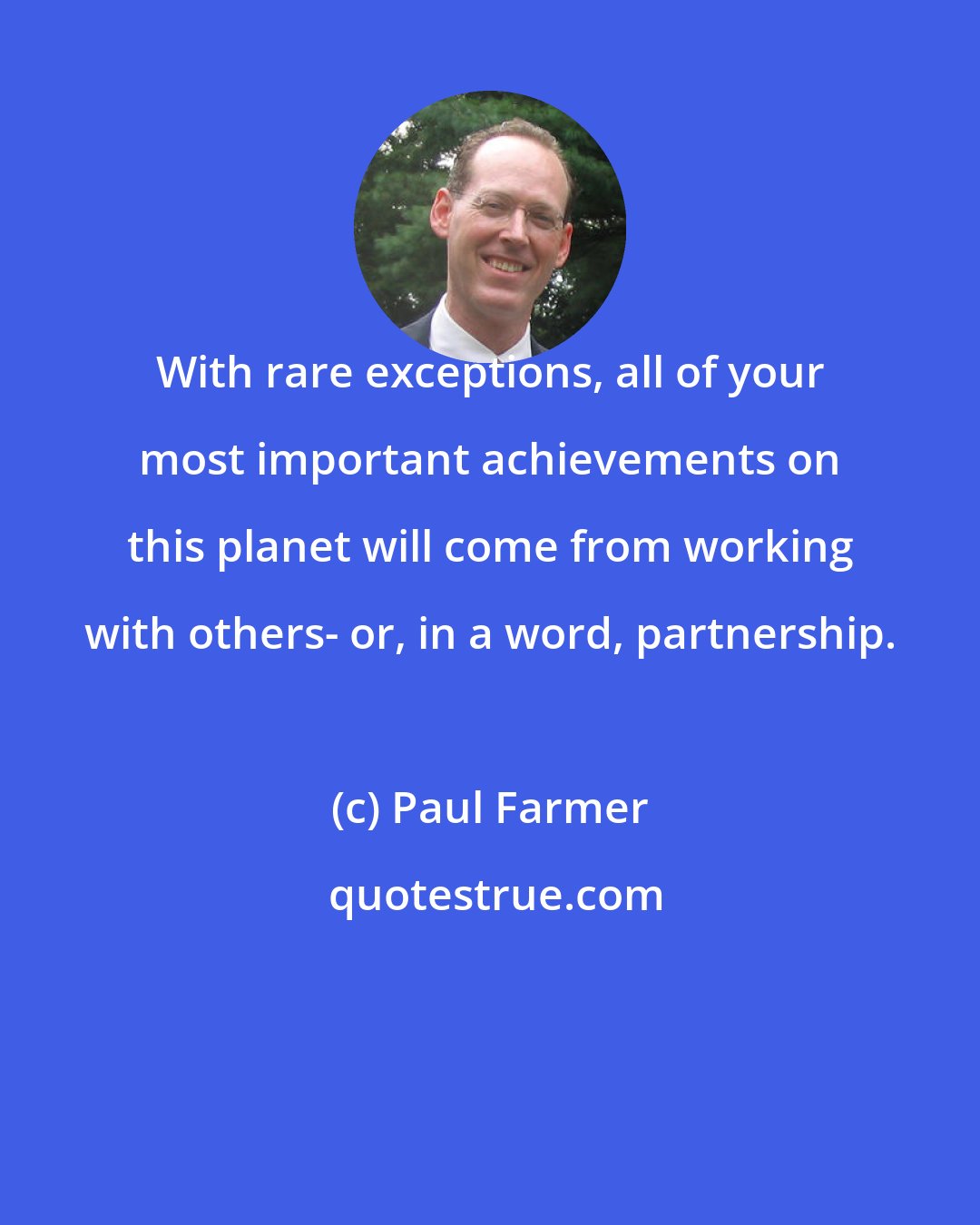 Paul Farmer: With rare exceptions, all of your most important achievements on this planet will come from working with others- or, in a word, partnership.