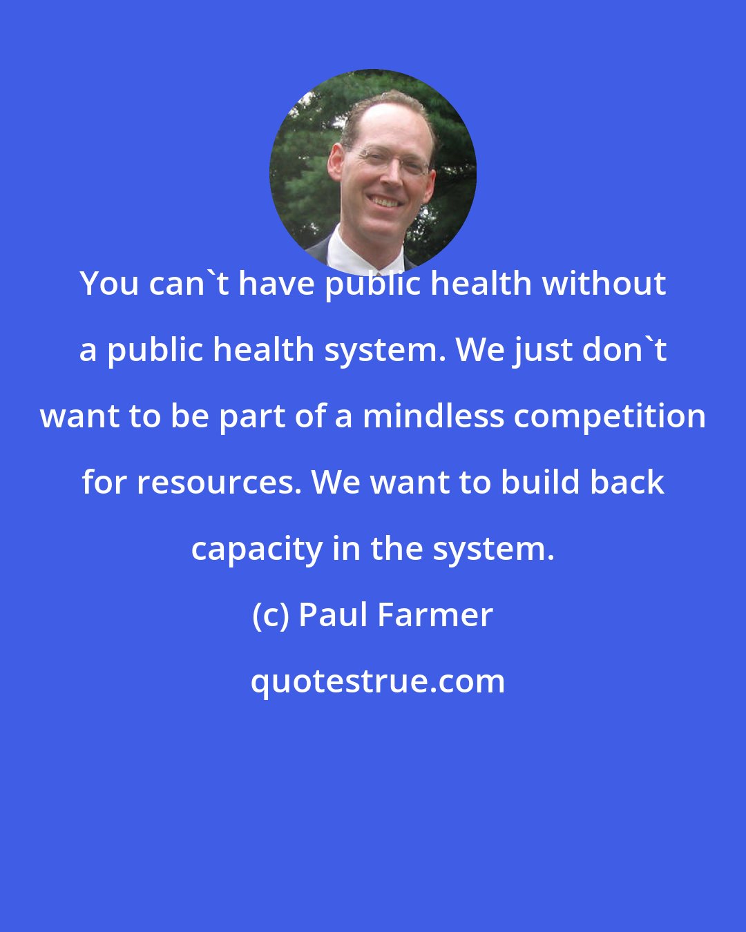 Paul Farmer: You can't have public health without a public health system. We just don't want to be part of a mindless competition for resources. We want to build back capacity in the system.