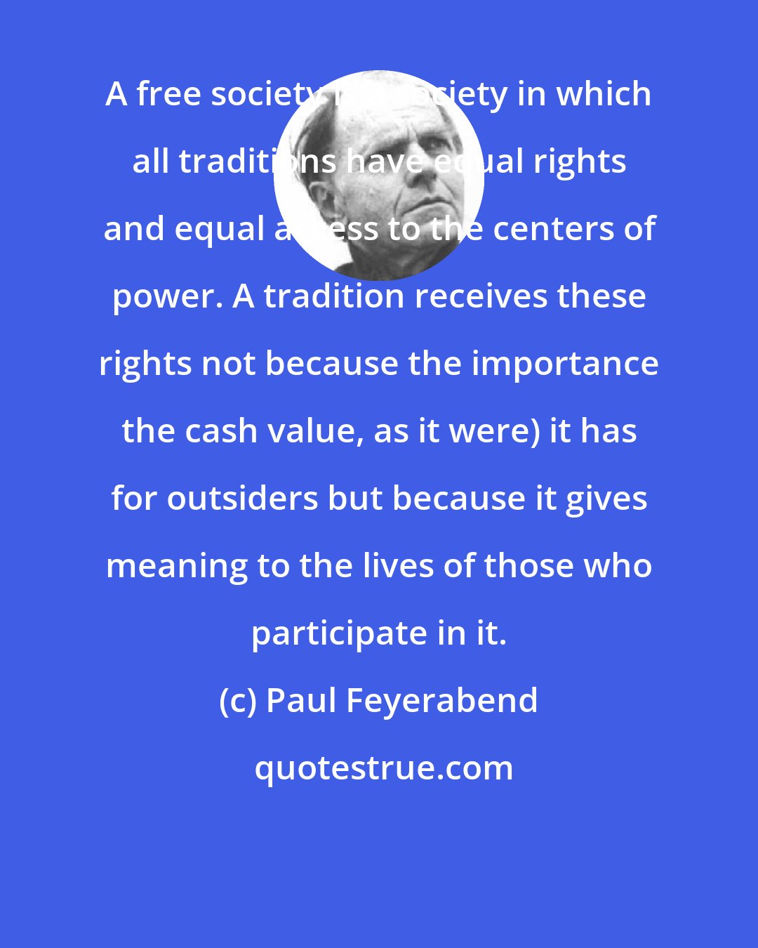 Paul Feyerabend: A free society is a society in which all traditions have equal rights and equal access to the centers of power. A tradition receives these rights not because the importance the cash value, as it were) it has for outsiders but because it gives meaning to the lives of those who participate in it.