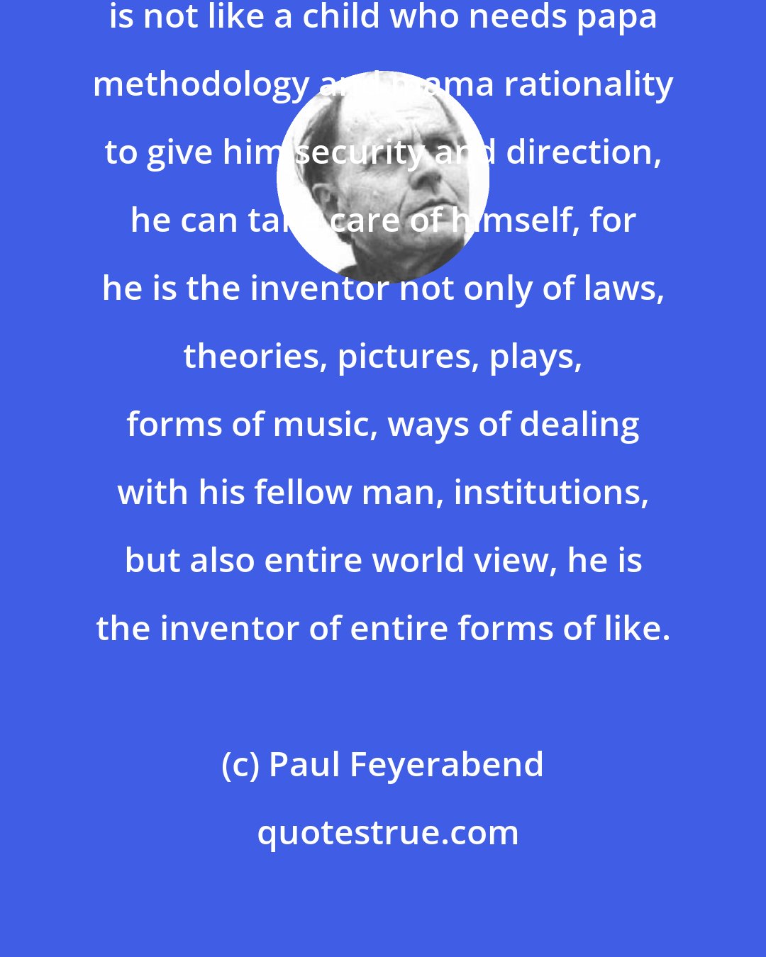 Paul Feyerabend: A scientist, an artist, a citizen is not like a child who needs papa methodology and mama rationality to give him security and direction, he can take care of himself, for he is the inventor not only of laws, theories, pictures, plays, forms of music, ways of dealing with his fellow man, institutions, but also entire world view, he is the inventor of entire forms of like.