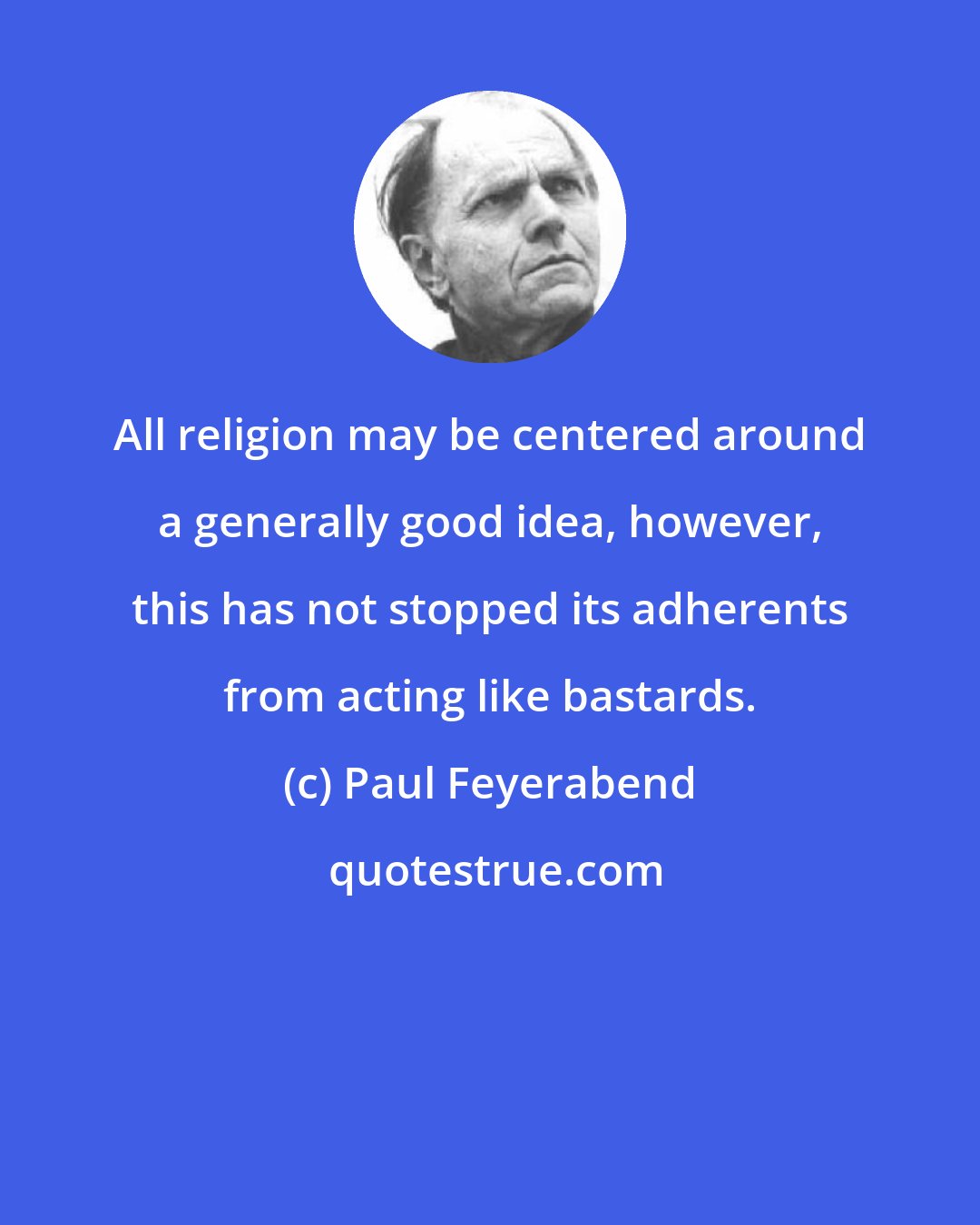 Paul Feyerabend: All religion may be centered around a generally good idea, however, this has not stopped its adherents from acting like bastards.