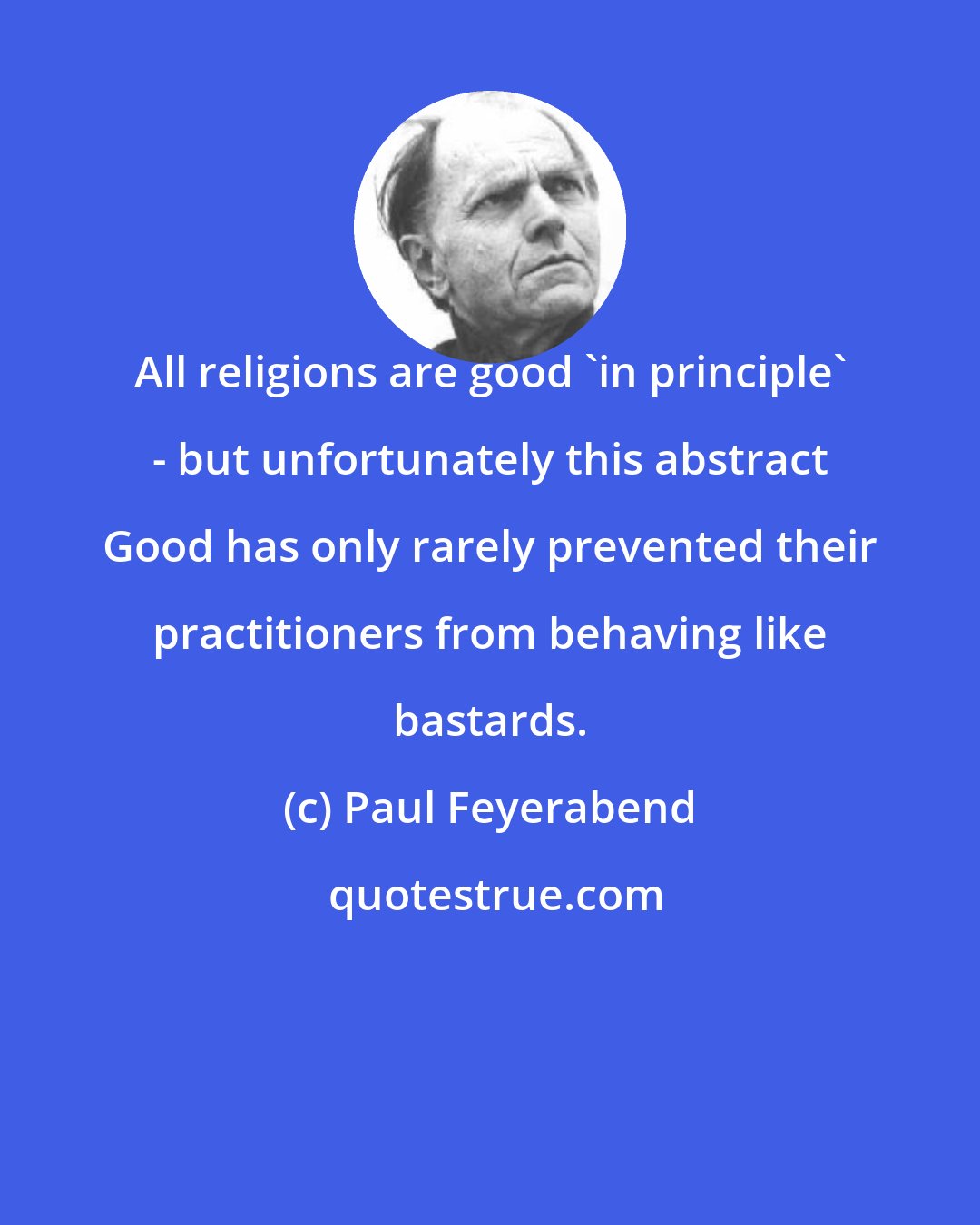 Paul Feyerabend: All religions are good 'in principle' - but unfortunately this abstract Good has only rarely prevented their practitioners from behaving like bastards.