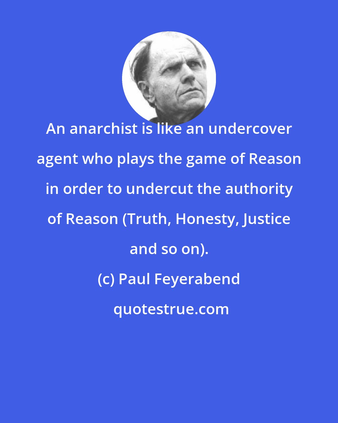 Paul Feyerabend: An anarchist is like an undercover agent who plays the game of Reason in order to undercut the authority of Reason (Truth, Honesty, Justice and so on).