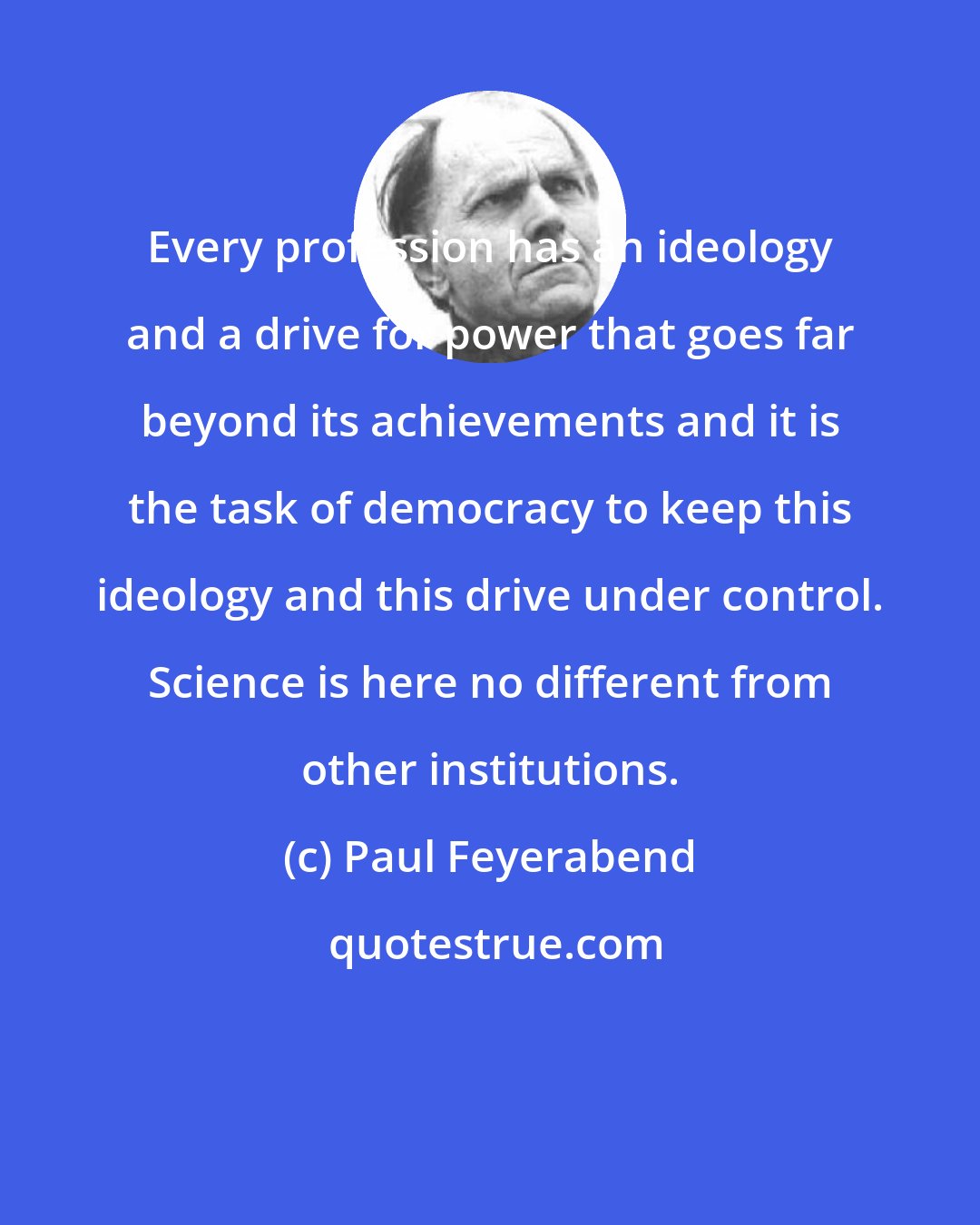 Paul Feyerabend: Every profession has an ideology and a drive for power that goes far beyond its achievements and it is the task of democracy to keep this ideology and this drive under control. Science is here no different from other institutions.