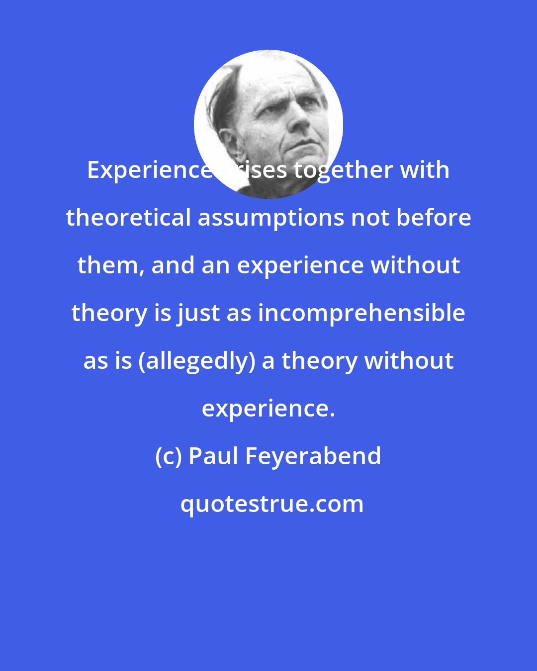 Paul Feyerabend: Experience arises together with theoretical assumptions not before them, and an experience without theory is just as incomprehensible as is (allegedly) a theory without experience.