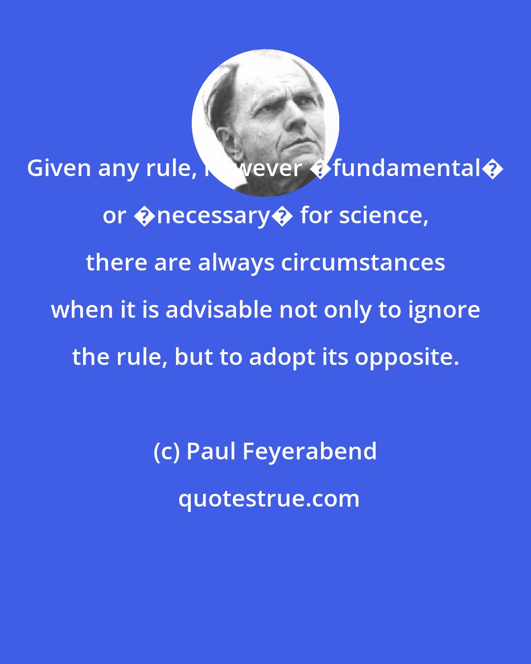 Paul Feyerabend: Given any rule, however �fundamental� or �necessary� for science, there are always circumstances when it is advisable not only to ignore the rule, but to adopt its opposite.