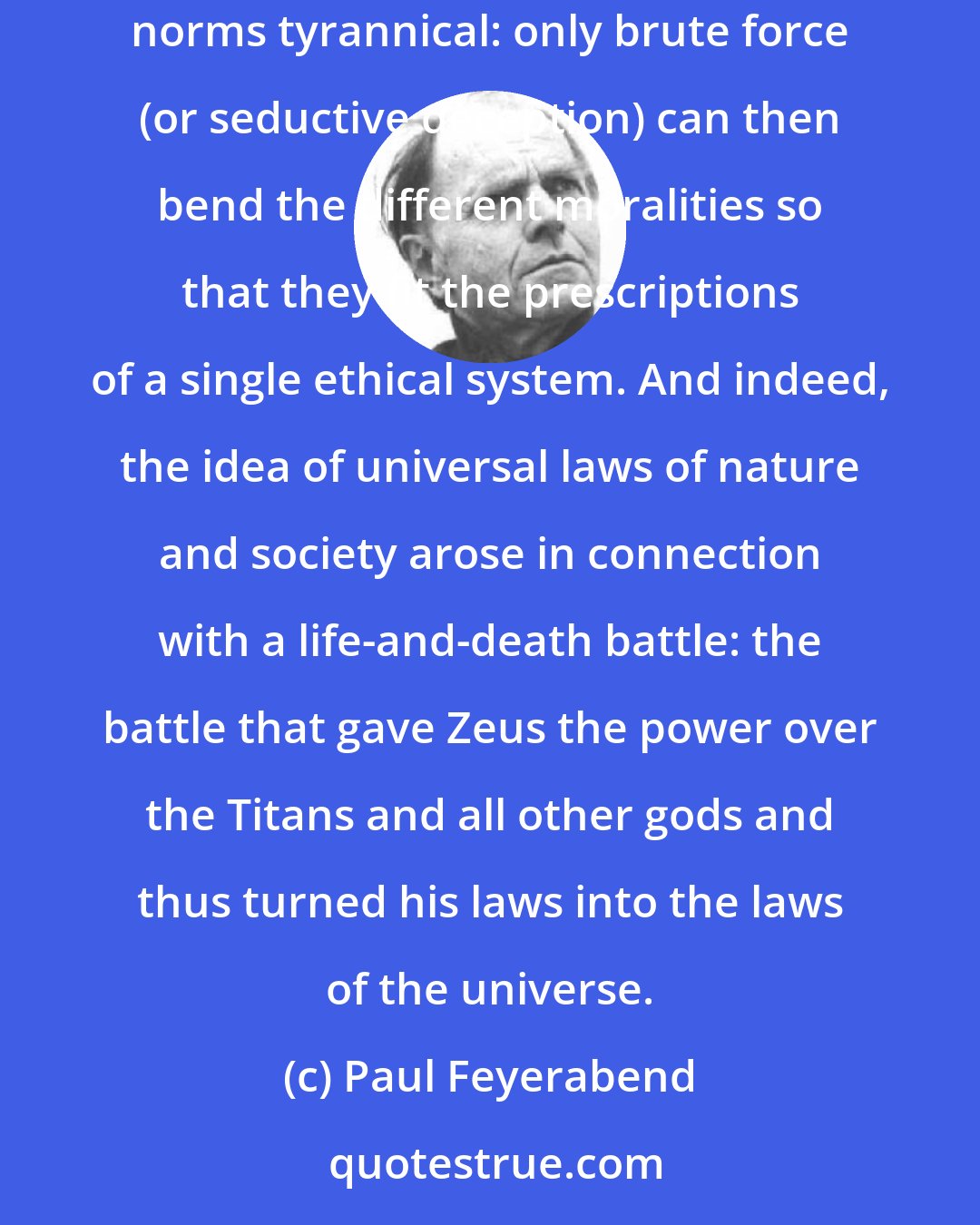 Paul Feyerabend: If the world is an aggregate of relatively independent regions, then any assumption of universal laws is false and a demand for universal norms tyrannical: only brute force (or seductive deception) can then bend the different moralities so that they fit the prescriptions of a single ethical system. And indeed, the idea of universal laws of nature and society arose in connection with a life-and-death battle: the battle that gave Zeus the power over the Titans and all other gods and thus turned his laws into the laws of the universe.