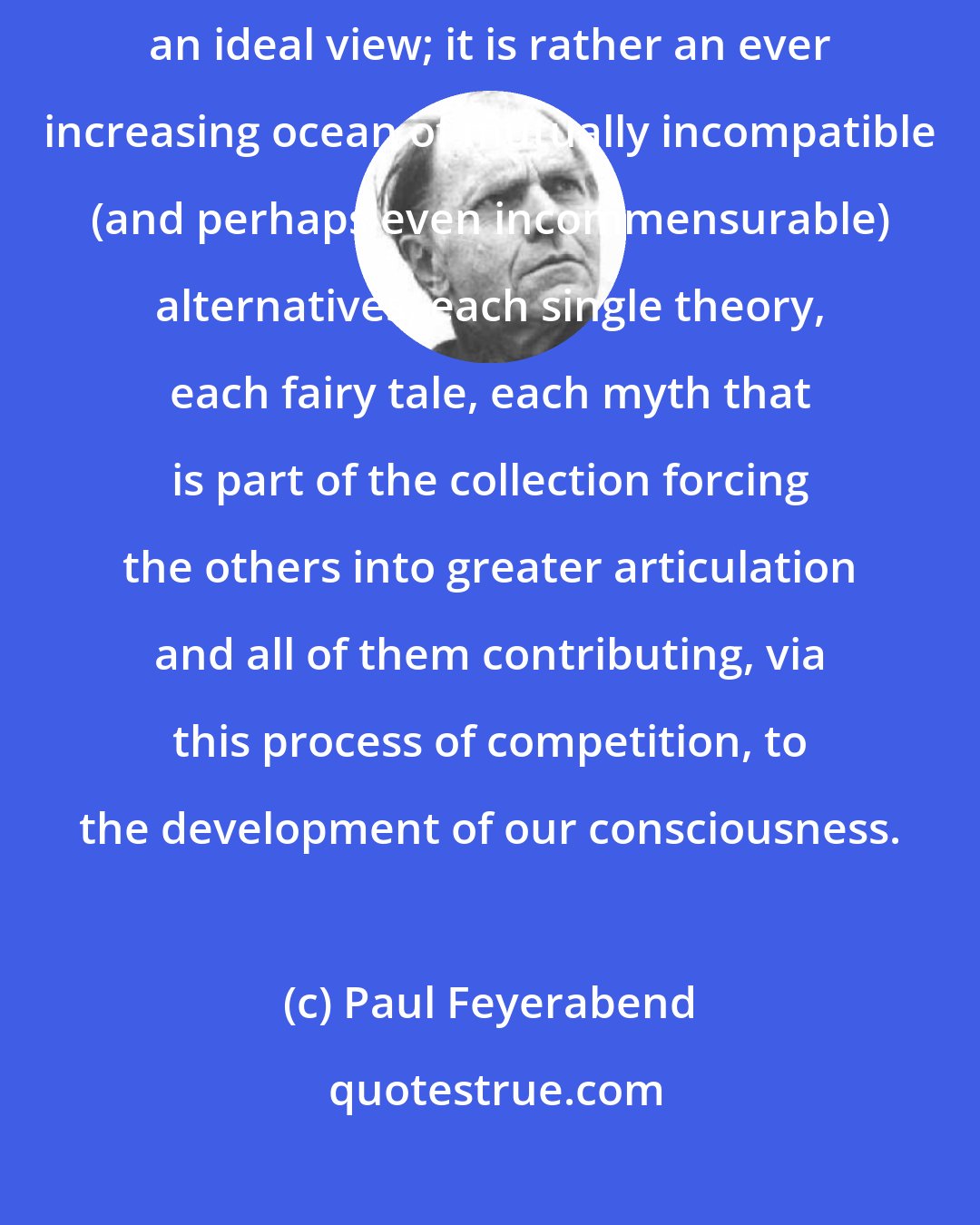 Paul Feyerabend: Knowledge is not a series of self-consistent theories that converges toward an ideal view; it is rather an ever increasing ocean of mutually incompatible (and perhaps even incommensurable) alternatives, each single theory, each fairy tale, each myth that is part of the collection forcing the others into greater articulation and all of them contributing, via this process of competition, to the development of our consciousness.