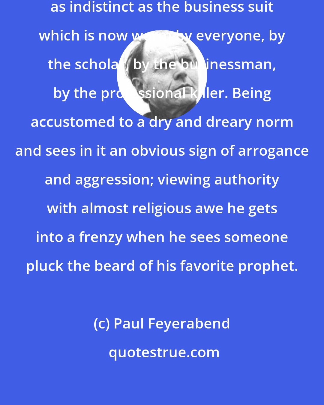 Paul Feyerabend: Language became a colorless and as indistinct as the business suit which is now worm by everyone, by the scholar, by the businessman, by the professional killer. Being accustomed to a dry and dreary norm and sees in it an obvious sign of arrogance and aggression; viewing authority with almost religious awe he gets into a frenzy when he sees someone pluck the beard of his favorite prophet.