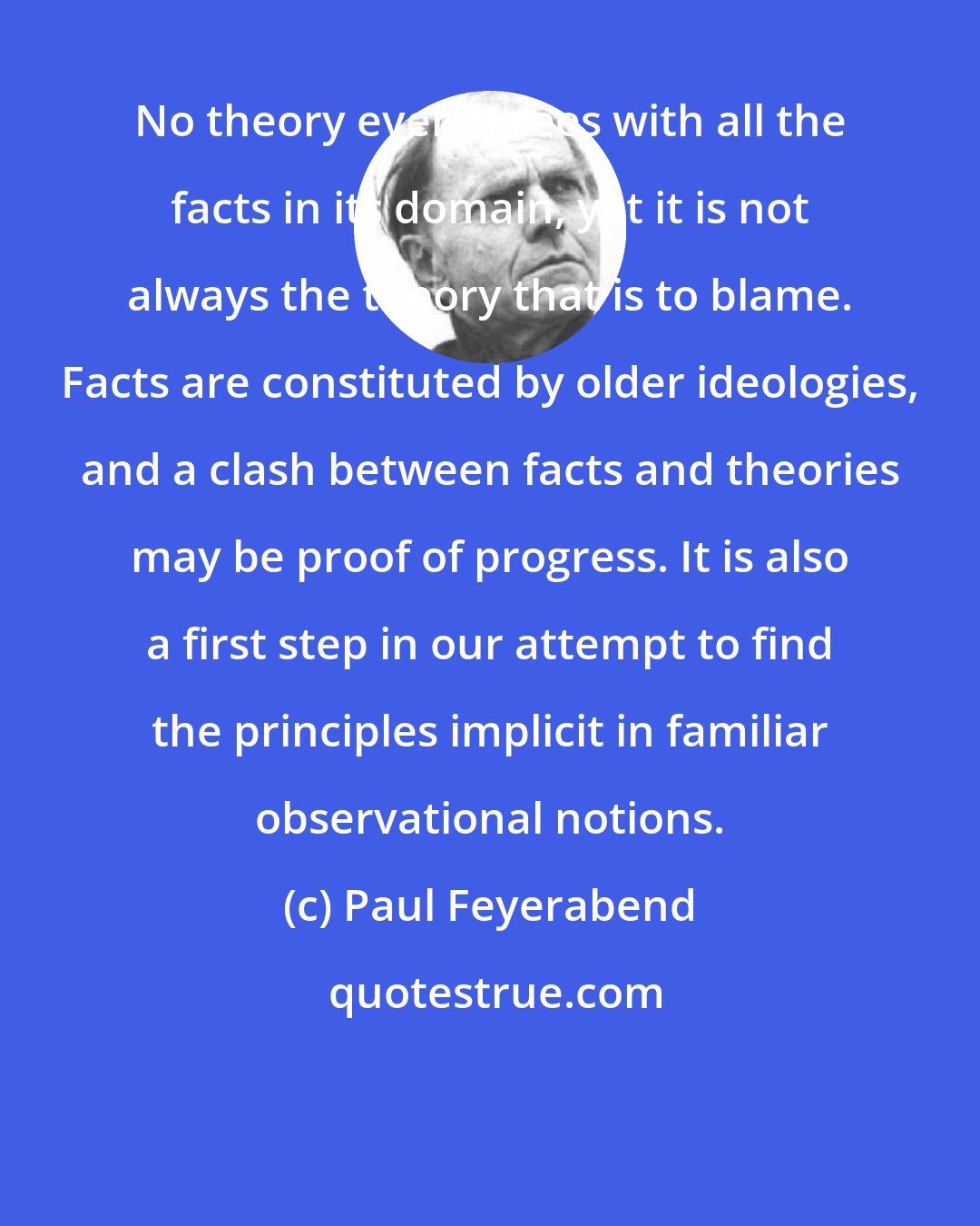 Paul Feyerabend: No theory ever agrees with all the facts in its domain, yet it is not always the theory that is to blame. Facts are constituted by older ideologies, and a clash between facts and theories may be proof of progress. It is also a first step in our attempt to find the principles implicit in familiar observational notions.