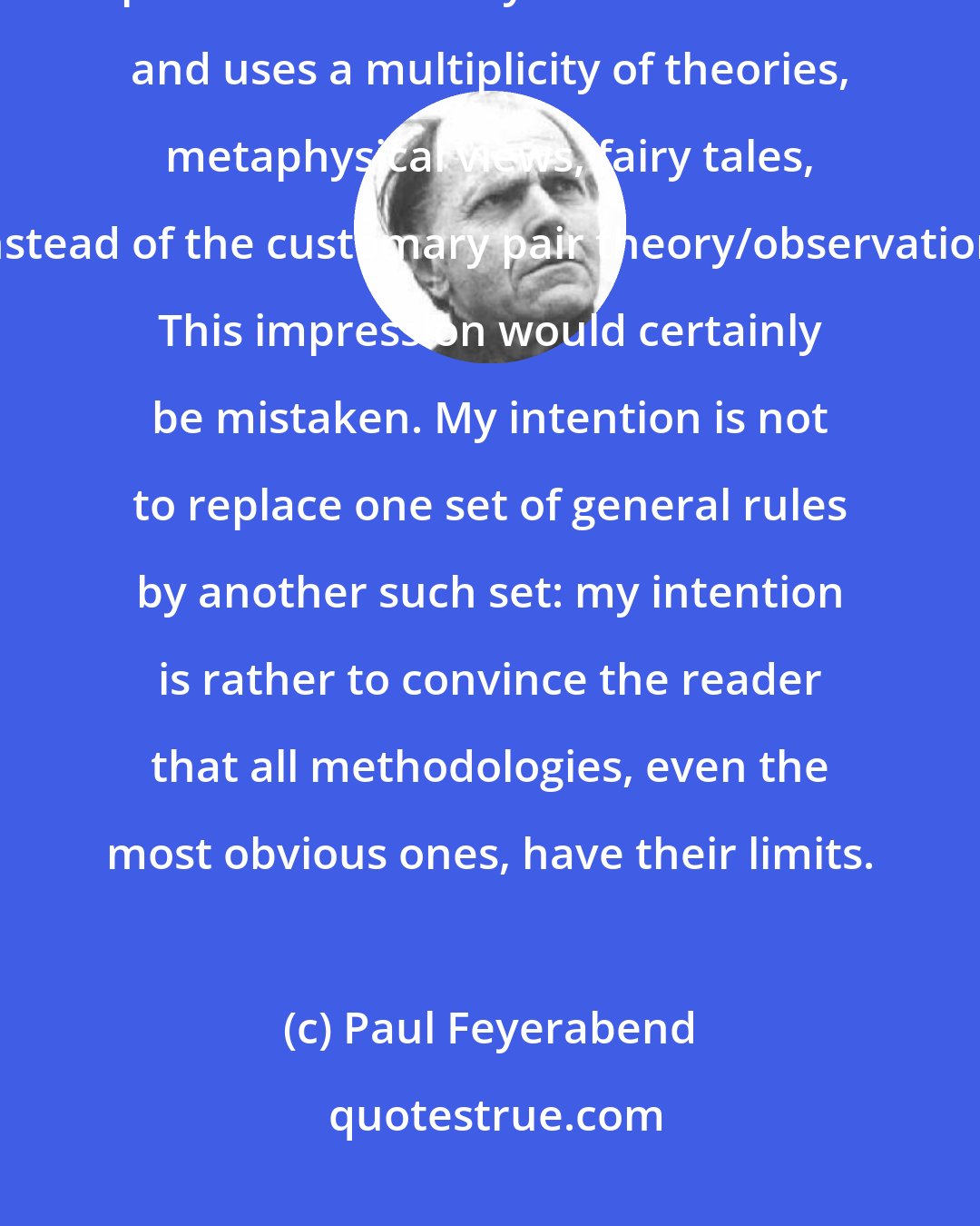 Paul Feyerabend: One might get the impression that I recommend a new methodology which replaces induction by counterinduction and uses a multiplicity of theories, metaphysical views, fairy tales, instead of the customary pair theory/observation. This impression would certainly be mistaken. My intention is not to replace one set of general rules by another such set: my intention is rather to convince the reader that all methodologies, even the most obvious ones, have their limits.