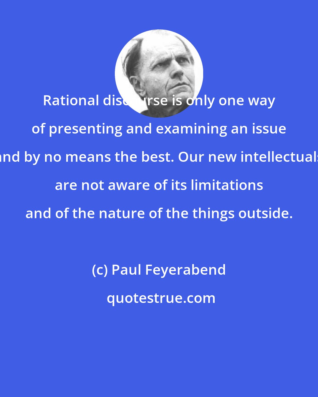 Paul Feyerabend: Rational discourse is only one way of presenting and examining an issue and by no means the best. Our new intellectuals are not aware of its limitations and of the nature of the things outside.