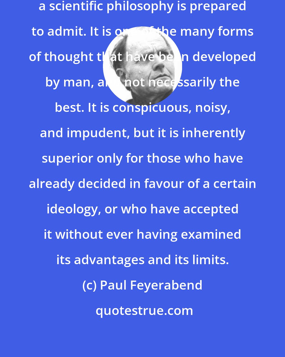 Paul Feyerabend: Science is much closer to myth than a scientific philosophy is prepared to admit. It is one of the many forms of thought that have been developed by man, and not necessarily the best. It is conspicuous, noisy, and impudent, but it is inherently superior only for those who have already decided in favour of a certain ideology, or who have accepted it without ever having examined its advantages and its limits.