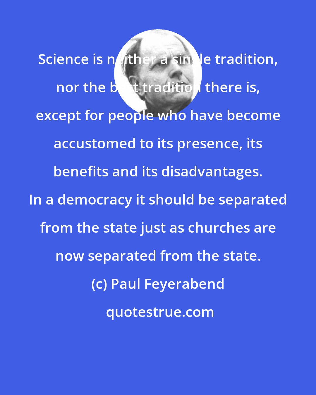 Paul Feyerabend: Science is neither a single tradition, nor the best tradition there is, except for people who have become accustomed to its presence, its benefits and its disadvantages. In a democracy it should be separated from the state just as churches are now separated from the state.