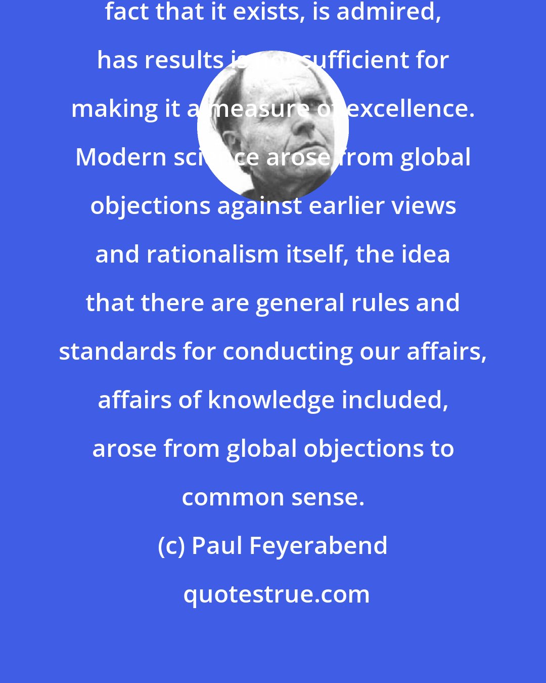 Paul Feyerabend: Science is not sacrosanct. The mere fact that it exists, is admired, has results is not sufficient for making it a measure of excellence. Modern science arose from global objections against earlier views and rationalism itself, the idea that there are general rules and standards for conducting our affairs, affairs of knowledge included, arose from global objections to common sense.