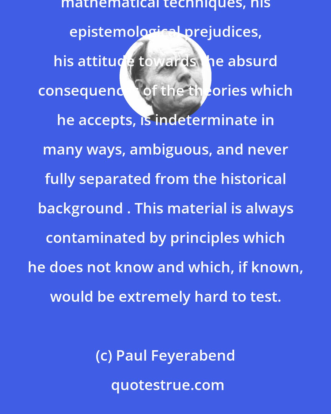 Paul Feyerabend: The material which a scientist actually has at his disposal, his laws, his experimental results, his mathematical techniques, his epistemological prejudices, his attitude towards the absurd consequences of the theories which he accepts, is indeterminate in many ways, ambiguous, and never fully separated from the historical background . This material is always contaminated by principles which he does not know and which, if known, would be extremely hard to test.