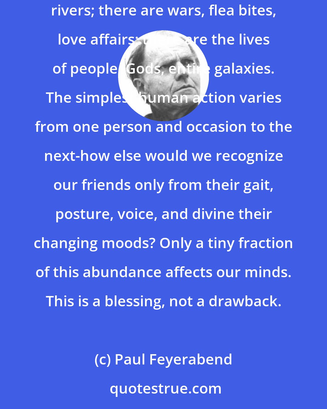 Paul Feyerabend: The world we inhabit is abundant beyond our wildest imagination. There are trees, dreams, sunrises; there are thunderstorms, shadows, rivers; there are wars, flea bites, love affairs; there are the lives of people, Gods, entire galaxies. The simplest human action varies from one person and occasion to the next-how else would we recognize our friends only from their gait, posture, voice, and divine their changing moods? Only a tiny fraction of this abundance affects our minds. This is a blessing, not a drawback.