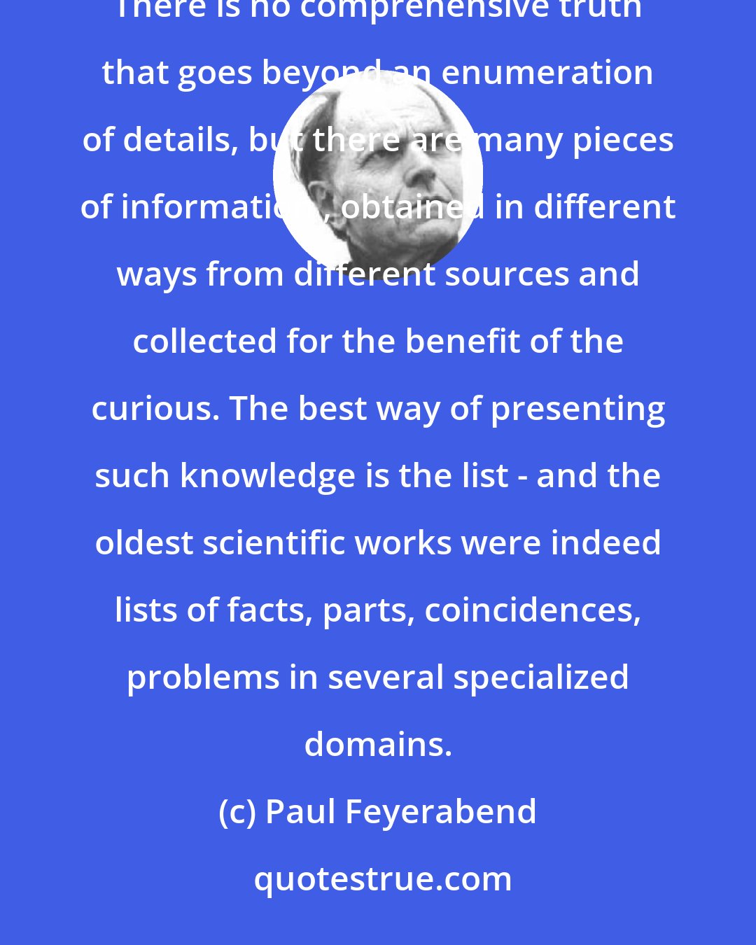 Paul Feyerabend: There is no coherent knowledge , i.e. no uniform comprehensive account of the world and the events in it. There is no comprehensive truth that goes beyond an enumeration of details, but there are many pieces of information , obtained in different ways from different sources and collected for the benefit of the curious. The best way of presenting such knowledge is the list - and the oldest scientific works were indeed lists of facts, parts, coincidences, problems in several specialized domains.