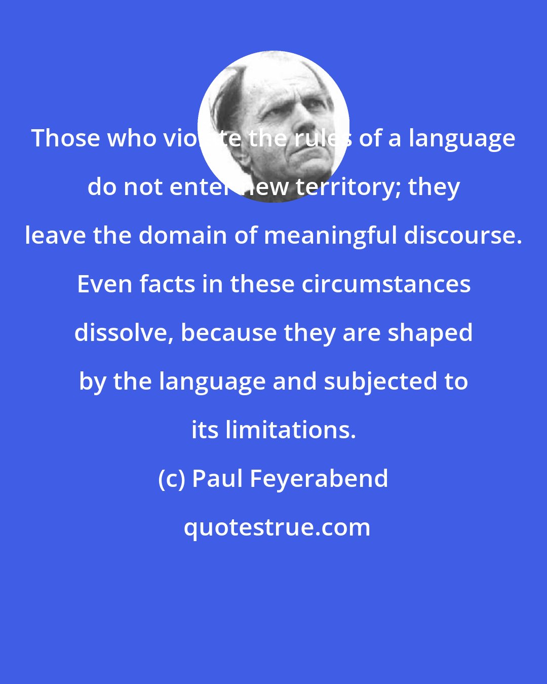 Paul Feyerabend: Those who violate the rules of a language do not enter new territory; they leave the domain of meaningful discourse. Even facts in these circumstances dissolve, because they are shaped by the language and subjected to its limitations.