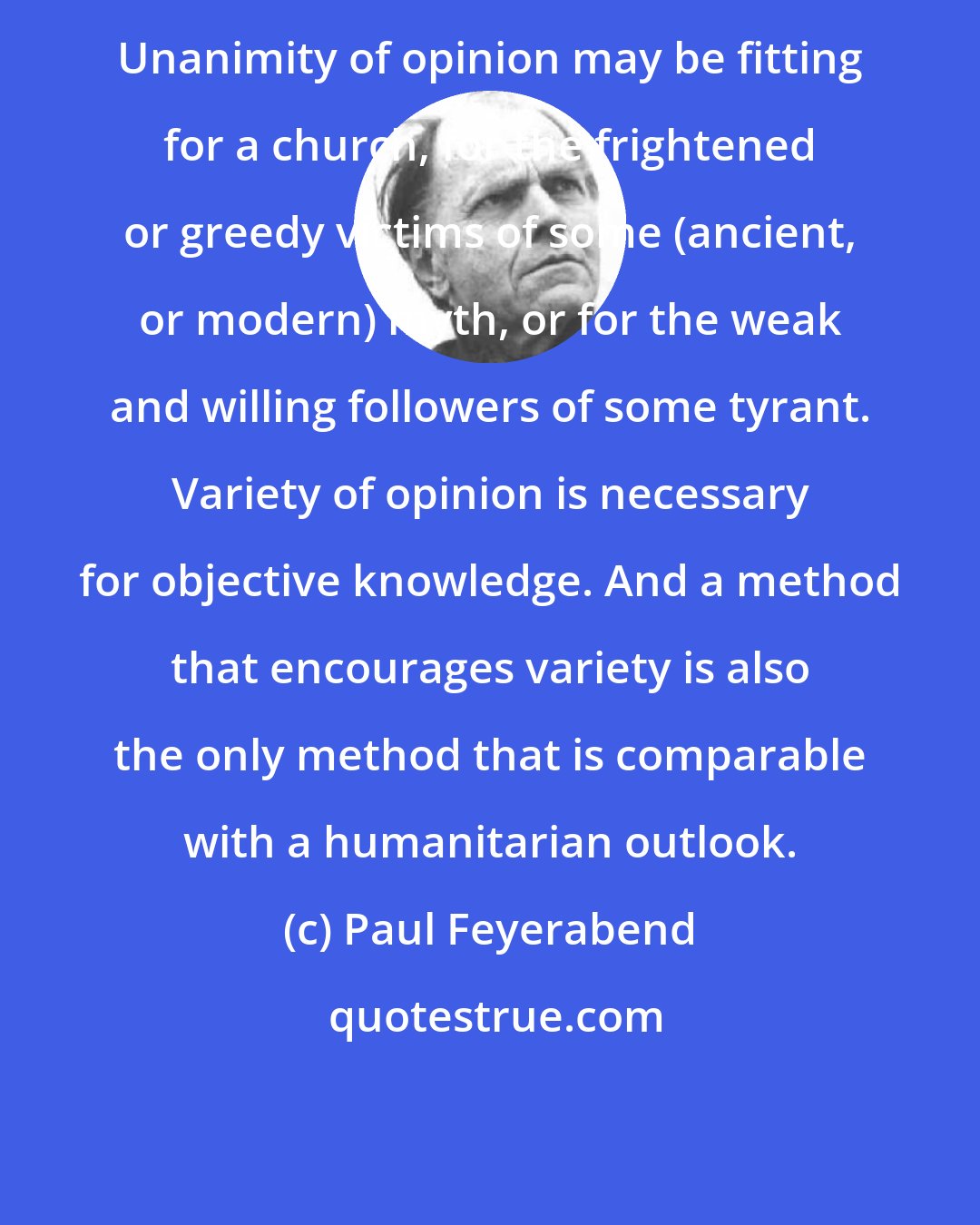 Paul Feyerabend: Unanimity of opinion may be fitting for a church, for the frightened or greedy victims of some (ancient, or modern) myth, or for the weak and willing followers of some tyrant. Variety of opinion is necessary for objective knowledge. And a method that encourages variety is also the only method that is comparable with a humanitarian outlook.