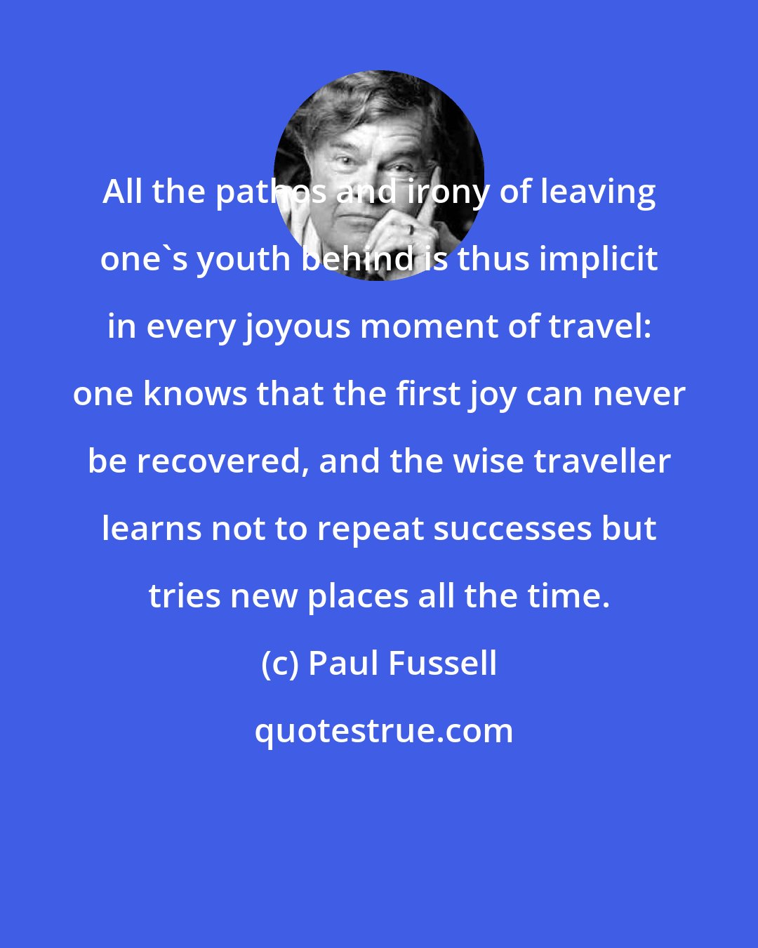 Paul Fussell: All the pathos and irony of leaving one's youth behind is thus implicit in every joyous moment of travel: one knows that the first joy can never be recovered, and the wise traveller learns not to repeat successes but tries new places all the time.