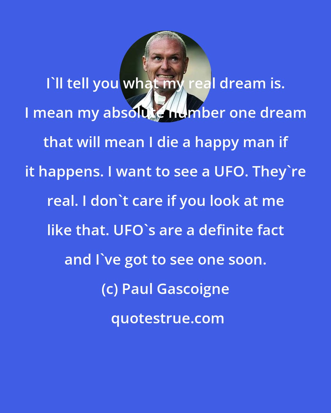 Paul Gascoigne: I'll tell you what my real dream is. I mean my absolute number one dream that will mean I die a happy man if it happens. I want to see a UFO. They're real. I don't care if you look at me like that. UFO's are a definite fact and I've got to see one soon.