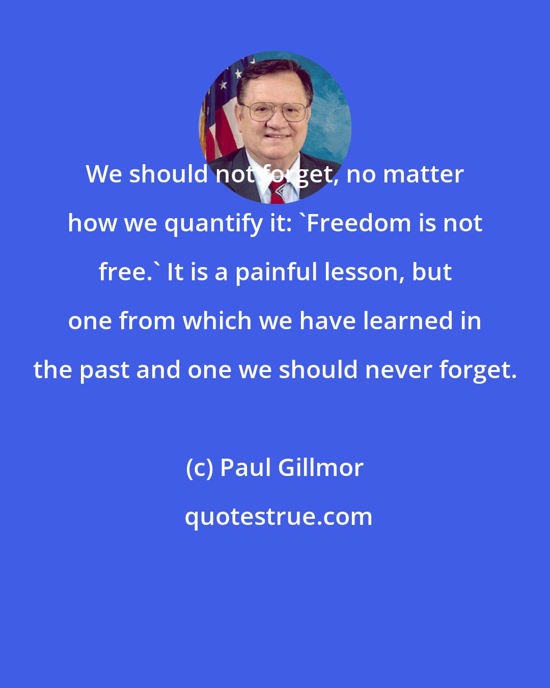 Paul Gillmor: We should not forget, no matter how we quantify it: 'Freedom is not free.' It is a painful lesson, but one from which we have learned in the past and one we should never forget.