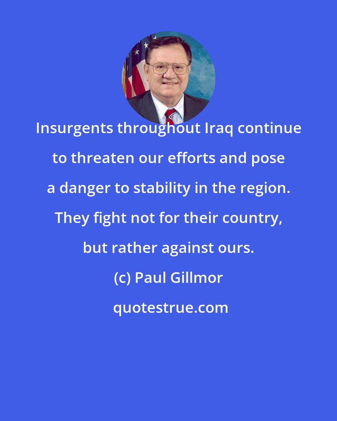 Paul Gillmor: Insurgents throughout Iraq continue to threaten our efforts and pose a danger to stability in the region. They fight not for their country, but rather against ours.