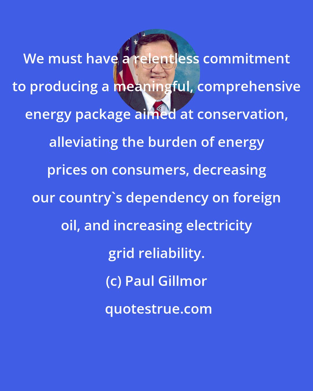 Paul Gillmor: We must have a relentless commitment to producing a meaningful, comprehensive energy package aimed at conservation, alleviating the burden of energy prices on consumers, decreasing our country's dependency on foreign oil, and increasing electricity grid reliability.